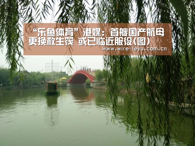 “乐鱼体育”港媒:首艘国产航母更换救生筏 或已临近服役(图)(图3) 乐鱼