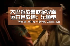 大巴黎战曼联将穿幸运白色战袍:乐鱼电竞(图3) 乐鱼app